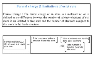 Formal charge & limitations of octet rule
Formal Charge : The formal charge of an atom in a molecule or ion is
defined as the difference between the number of valence electrons of that
atom in an isolated or free state and the number of electrons assigned to
that atom in the lewis structure.
 