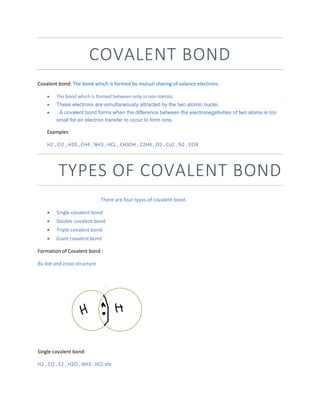 COVALENT BOND
Covalent bond: The bond which is formed by mutual sharing of valance electrons.
 The bond which is formed between only in non-metals.
 These electrons are simultaneously attracted by the two atomic nuclei.
 . A covalent bond forms when the difference between the electronegativities of two atoms is too
small for an electron transfer to occur to form ions.
Examples
H2 , Cl2 , H20 , CH4 , NH3 , HCL , CH3OH , C2H4 , O2 , Co2 , N2 , CCl4
TYPES OF COVALENT BOND
There are four types of covalent bond.
 Single covalent bond
 Double covalent bond
 Triple covalent bond
 Giant covalent bond
Formation of Covalent bond :
By dot and cross structure
Single covalent bond:
H2 , Cl2 , F2 , H2O , NH3 , HCL etc
 