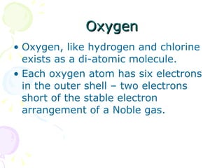 Oxygen Oxygen, like hydrogen and chlorine exists as a di-atomic molecule. Each oxygen atom has six electrons in the outer shell – two electrons short of the stable electron arrangement of a Noble gas.  