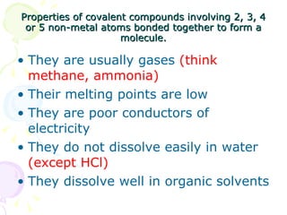 Properties of covalent compounds involving 2, 3, 4 or 5 non-metal atoms bonded together to form a molecule. They are usually gases  (think methane, ammonia) Their melting points are low They are poor conductors of electricity They do not dissolve easily in water  (except HCl) They dissolve well in organic solvents 