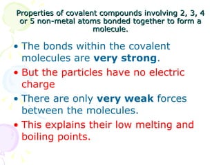 Properties of covalent compounds involving 2, 3, 4 or 5 non-metal atoms bonded together to form a molecule. The bonds within the covalent molecules are  very strong . But the particles have no electric charge There are only  very weak  forces between the molecules. This explains their low melting and boiling points. 