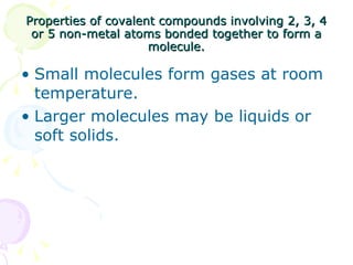 Properties of covalent compounds involving 2, 3, 4 or 5 non-metal atoms bonded together to form a molecule. Small molecules form gases at room temperature. Larger molecules may be liquids or soft solids. 