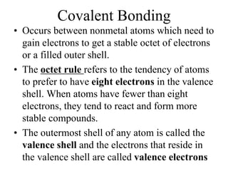 Covalent Bonding
• Occurs between nonmetal atoms which need to
gain electrons to get a stable octet of electrons
or a filled outer shell.
• The octet rule refers to the tendency of atoms
to prefer to have eight electrons in the valence
shell. When atoms have fewer than eight
electrons, they tend to react and form more
stable compounds.
• The outermost shell of any atom is called the
valence shell and the electrons that reside in
the valence shell are called valence electrons
 