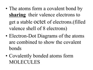 • The atoms form a covalent bond by
sharing their valence electrons to
get a stable octet of electrons.(filled
valence shell of 8 electrons)
• Electron-Dot Diagrams of the atoms
are combined to show the covalent
bonds
• Covalently bonded atoms form
MOLECULES
 