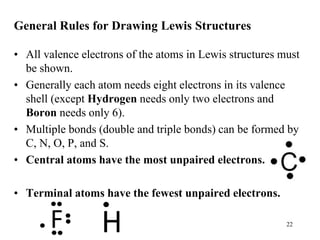 General Rules for Drawing Lewis Structures
• All valence electrons of the atoms in Lewis structures must
be shown.
• Generally each atom needs eight electrons in its valence
shell (except Hydrogen needs only two electrons and
Boron needs only 6).
• Multiple bonds (double and triple bonds) can be formed by
C, N, O, P, and S.
• Central atoms have the most unpaired electrons.
• Terminal atoms have the fewest unpaired electrons.
22
 