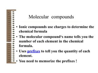 • Ionic compounds use charges to determine the
chemical formula
• The molecular compound‘s name tells you the
number of each element in the chemical
formula.
• Uses prefixes to tell you the quantity of each
element.
• You need to memorize the prefixes !
Molecular compounds
 
