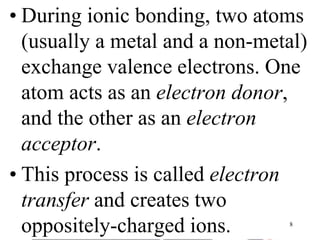• During ionic bonding, two atoms
(usually a metal and a non-metal)
exchange valence electrons. One
atom acts as an electron donor,
and the other as an electron
acceptor.
• This process is called electron
transfer and creates two
oppositely-charged ions. 8
 