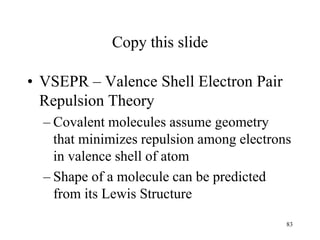 Copy this slide
• VSEPR – Valence Shell Electron Pair
Repulsion Theory
– Covalent molecules assume geometry
that minimizes repulsion among electrons
in valence shell of atom
– Shape of a molecule can be predicted
from its Lewis Structure
83
 