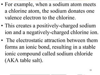 • For example, when a sodium atom meets
a chlorine atom, the sodium donates one
valence electron to the chlorine.
• This creates a positively-charged sodium
ion and a negatively-charged chlorine ion.
• The electrostatic attraction between them
forms an ionic bond, resulting in a stable
ionic compound called sodium chloride
(AKA table salt).
10
 
