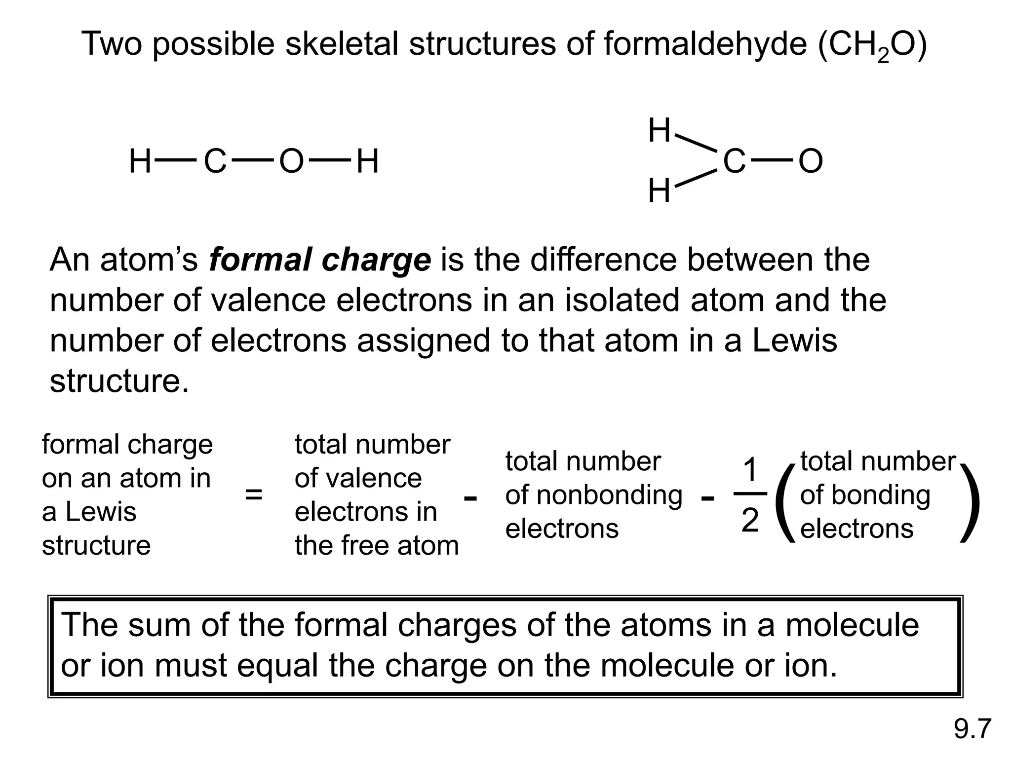 9.7
Two possible skeletal structures of formaldehyde (CH2O)
H C O H
H
C O
H
An atom’s formal charge is the difference between the
number of valence electrons in an isolated atom and the
number of electrons assigned to that atom in a Lewis
structure.
formal charge
on an atom in
a Lewis
structure
=
1
2
total number
of bonding
electrons
( )
total number
of valence
electrons in
the free atom
-
total number
of nonbonding
electrons
-
The sum of the formal charges of the atoms in a molecule
or ion must equal the charge on the molecule or ion.
 