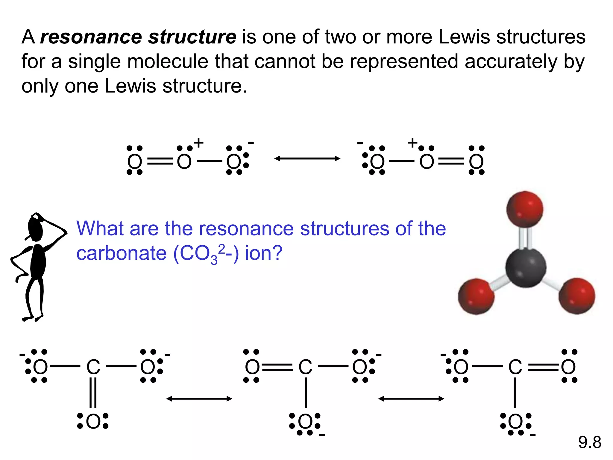 A resonance structure is one of two or more Lewis structures
for a single molecule that cannot be represented accurately by
only one Lewis structure.
O O O
+ -
O
O
O
+
-
O C O
O
- -
O C O
O
-
-
O
C
O
O
-
- 9.8
What are the resonance structures of the
carbonate (CO3
2-) ion?
 
