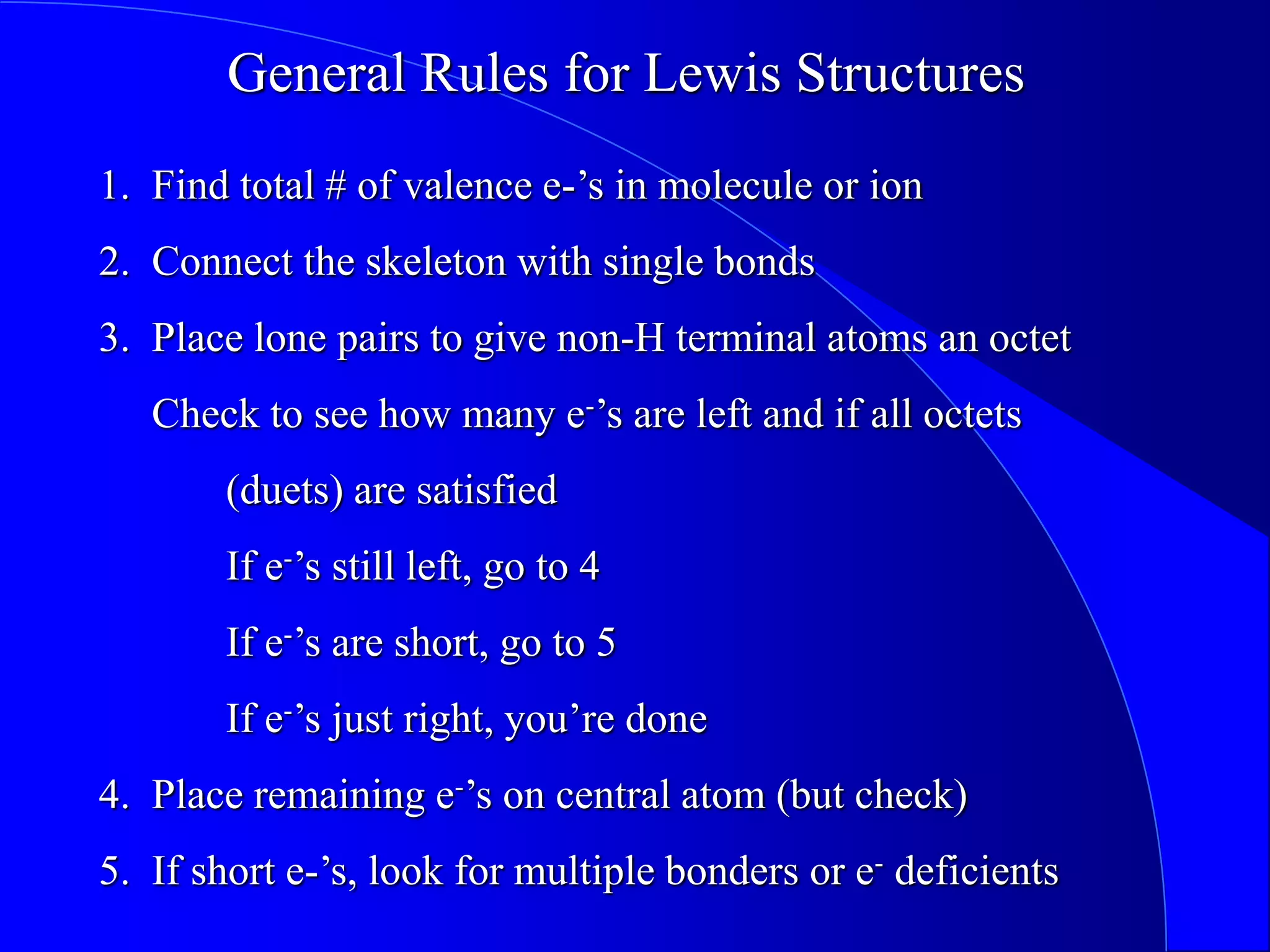 1. Find total # of valence e-’s in molecule or ion
2. Connect the skeleton with single bonds
3. Place lone pairs to give non-H terminal atoms an octet
Check to see how many e-’s are left and if all octets
(duets) are satisfied
If e-’s still left, go to 4
If e-’s are short, go to 5
If e-’s just right, you’re done
4. Place remaining e-’s on central atom (but check)
5. If short e-’s, look for multiple bonders or e- deficients
General Rules for Lewis Structures
 