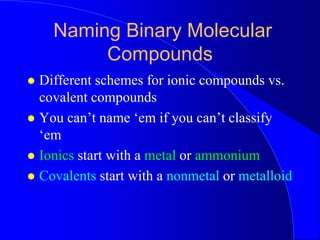 Naming Binary Molecular
Compounds
 Different schemes for ionic compounds vs.
covalent compounds
 You can’t name ‘em if you can’t classify
‘em
 Ionics start with a metal or ammonium
 Covalents start with a nonmetal or metalloid
 