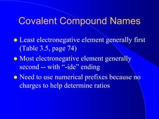 Covalent Compound Names
 Least electronegative element generally first
(Table 3.5, page 74)
 Most electronegative element generally
second -- with “-ide” ending
 Need to use numerical prefixes because no
charges to help determine ratios
 