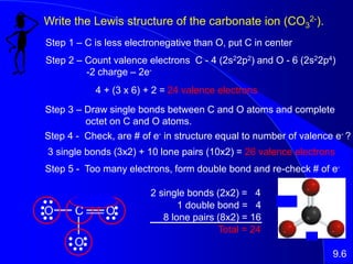 Write the Lewis structure of the carbonate ion (CO3
2-).
Step 1 – C is less electronegative than O, put C in center
O C O
O
Step 2 – Count valence electrons C - 4 (2s22p2) and O - 6 (2s22p4)
-2 charge – 2e-
4 + (3 x 6) + 2 = 24 valence electrons
Step 3 – Draw single bonds between C and O atoms and complete
octet on C and O atoms.
Step 4 - Check, are # of e- in structure equal to number of valence e- ?
3 single bonds (3x2) + 10 lone pairs (10x2) = 26 valence electrons
9.6
Step 5 - Too many electrons, form double bond and re-check # of e-
2 single bonds (2x2) = 4
1 double bond = 4
8 lone pairs (8x2) = 16
Total = 24
 