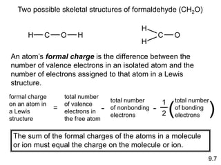 9.7
Two possible skeletal structures of formaldehyde (CH2O)
H C O H
H
C O
H
An atom’s formal charge is the difference between the
number of valence electrons in an isolated atom and the
number of electrons assigned to that atom in a Lewis
structure.
formal charge
on an atom in
a Lewis
structure
=
1
2
total number
of bonding
electrons
( )
total number
of valence
electrons in
the free atom
-
total number
of nonbonding
electrons
-
The sum of the formal charges of the atoms in a molecule
or ion must equal the charge on the molecule or ion.
 