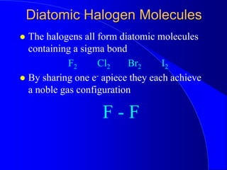 Diatomic Halogen Molecules
 The halogens all form diatomic molecules
containing a sigma bond
F2 Cl2 Br2 I2
 By sharing one e- apiece they each achieve
a noble gas configuration
F - F
 