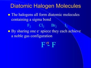 Diatomic Halogen Molecules
 The halogens all form diatomic molecules
containing a sigma bond
F2 Cl2 Br2 I2
 By sharing one e- apiece they each achieve
a noble gas configuration
F - F
s
 