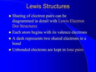 Lewis Structures
 Sharing of electron pairs can be
diagrammed in detail with Lewis Electron
Dot Structures
 Each atom begins with its valence electrons
 A dash represents two shared electrons in a
bond
 Unbonded electrons are kept in lone pairs
 