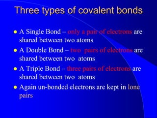 Three types of covalent bonds
 A Single Bond – only a pair of electrons are
shared between two atoms
 A Double Bond – two pairs of electrons are
shared between two atoms
 A Triple Bond – three pairs of electrons are
shared between two atoms
 Again un-bonded electrons are kept in lone
pairs
 