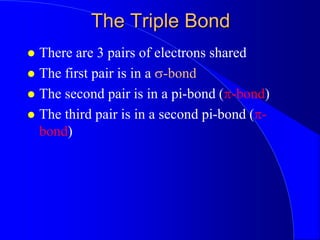 The Triple Bond
 There are 3 pairs of electrons shared
 The first pair is in a s-bond
 The second pair is in a pi-bond (p-bond)
 The third pair is in a second pi-bond (p-
bond)
 