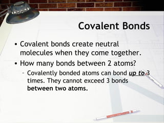 Covalent Bonds
• Covalent bonds create neutral
  molecules when they come together.
• How many bonds between 2 atoms?
  – Covalently bonded atoms can bond up to 3
    times. They cannot exceed 3 bonds
    between two atoms.
 