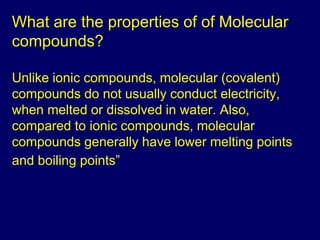 What are the properties of of Molecular 
compounds? 
Unlike ionic compounds, molecular (covalent) 
compounds do not usually conduct electricity, 
when melted or dissolved in water. Also, 
compared to ionic compounds, molecular 
compounds generally have lower melting points 
and boiling points” 
 