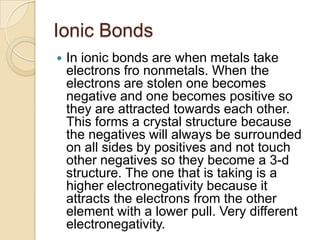 Ionic Bonds
   In ionic bonds are when metals take
    electrons fro nonmetals. When the
    electrons are stolen one becomes
    negative and one becomes positive so
    they are attracted towards each other.
    This forms a crystal structure because
    the negatives will always be surrounded
    on all sides by positives and not touch
    other negatives so they become a 3-d
    structure. The one that is taking is a
    higher electronegativity because it
    attracts the electrons from the other
    element with a lower pull. Very different
    electronegativity.
 