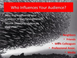 Who Influences Your Audience?
• Who might influence your
  audience to purchase services?
• Whose recommendation do
  they trust?

                                           • Neighbors
                                              • Friends
                                     • Work Colleagues
                                   • Professional Assoc.
                                               • Media
 