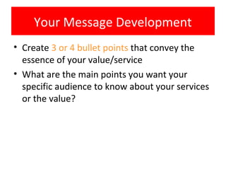 Your Message Development
• Create 3 or 4 bullet points that convey the
  essence of your value/service
• What are the main points you want your
  specific audience to know about your services
  or the value?
 