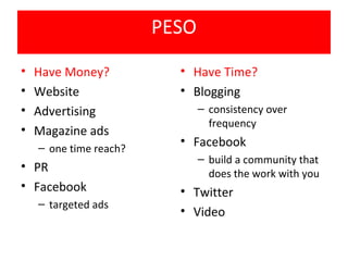 PESO
•   Have Money?           • Have Time?
•   Website               • Blogging
•   Advertising                – consistency over
                                 frequency
•   Magazine ads
    – one time reach?
                          • Facebook
                               – build a community that
• PR                             does the work with you
• Facebook                • Twitter
    – targeted ads
                          • Video
 