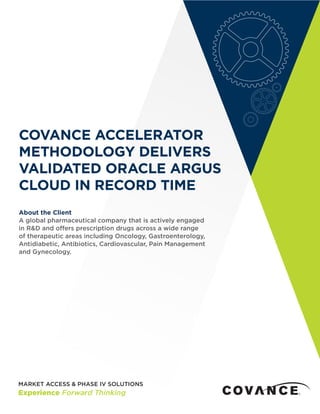COVANCE ACCELERATOR
METHODOLOGY DELIVERS
VALIDATED ORACLE ARGUS
CLOUD IN RECORD TIME
About the Client
A global pharmaceutical company that is actively engaged
in R&D and offers prescription drugs across a wide range
of therapeutic areas including Oncology, Gastroenterology,
Antidiabetic, Antibiotics, Cardiovascular, Pain Management
and Gynecology.
 