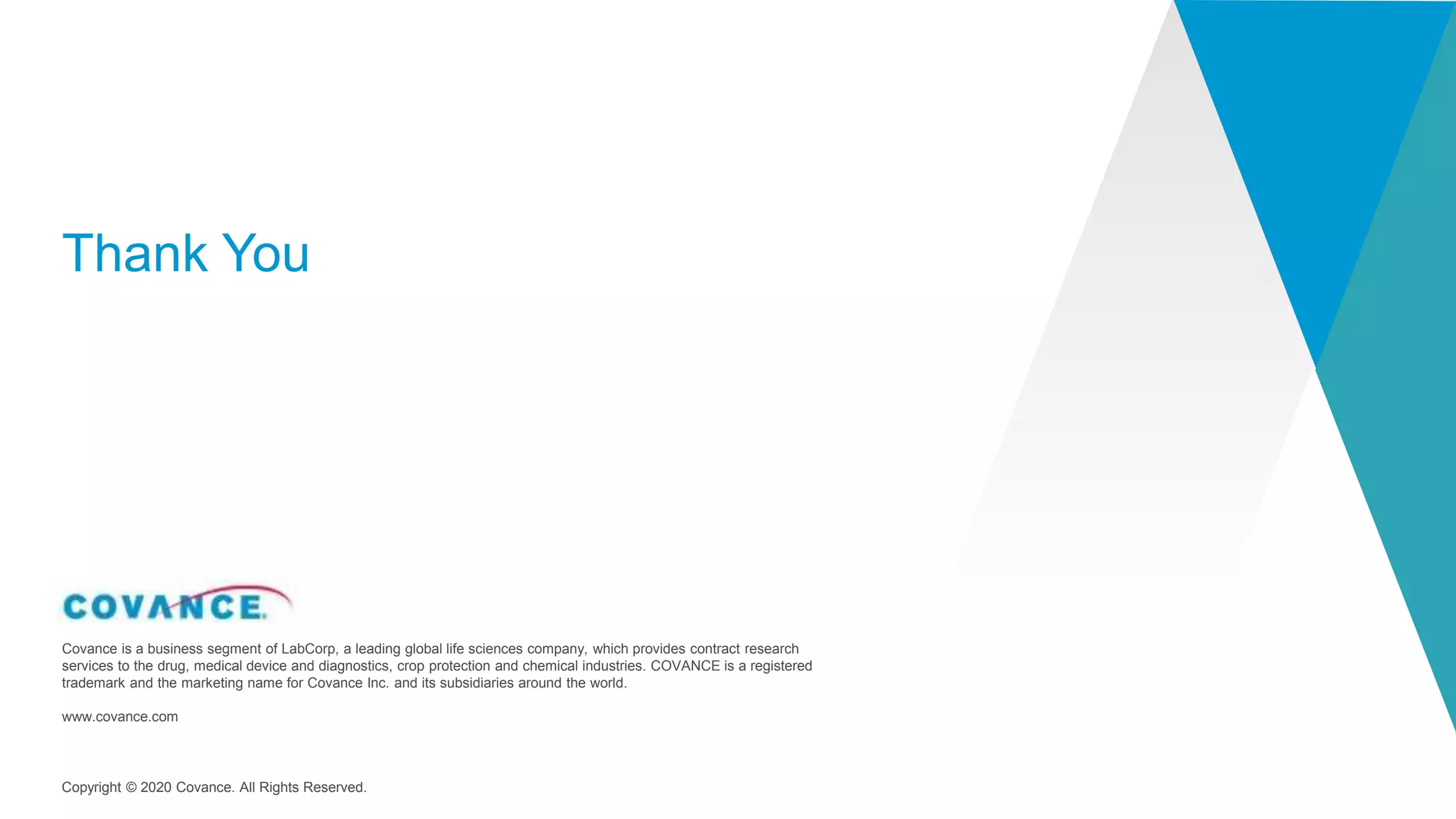 Copyright © 2020 Covance. All Rights Reserved.
Covance is a business segment of LabCorp, a leading global life sciences company, which provides contract research
services to the drug, medical device and diagnostics, crop protection and chemical industries. COVANCE is a registered
trademark and the marketing name for Covance Inc. and its subsidiaries around the world.
www.covance.com
Thank You
 