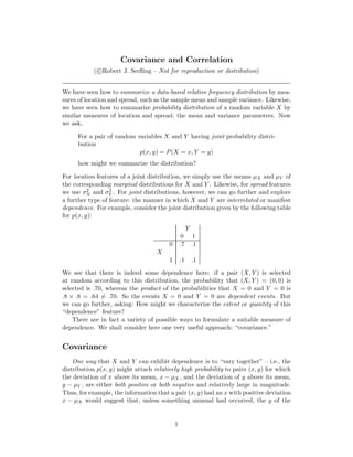 Covariance and Correlation
( c Robert J. Serﬂing – Not for reproduction or distribution)
We have seen how to summarize a data-based relative frequency distribution by mea-
sures of location and spread, such as the sample mean and sample variance. Likewise,
we have seen how to summarize probability distribution of a random variable X by
similar measures of location and spread, the mean and variance parameters. Now
we ask,
For a pair of random variables X and Y having joint probability distri-
bution
p(x, y) = P(X = x, Y = y)
how might we summarize the distribution?
For location features of a joint distribution, we simply use the means µX and µY of
the corresponding marginal distributions for X and Y . Likewise, for spread features
we use σ2
X and σ2
Y . For joint distributions, however, we can go further and explore
a further type of feature: the manner in which X and Y are interrelated or manifest
dependence. For example, consider the joint distribution given by the following table
for p(x, y):
Y
0 1
0 .7 .1
X
1 .1 .1
We see that there is indeed some dependence here: if a pair (X, Y ) is selected
at random according to this distribution, the probability that (X, Y ) = (0, 0) is
selected is .70, whereas the product of the probabilities that X = 0 and Y = 0 is
.8 × .8 = .64 = .70. So the events X = 0 and Y = 0 are dependent events. But
we can go further, asking: How might we characterize the extent or quantity of this
“dependence” feature?
There are in fact a variety of possible ways to formulate a suitable measure of
dependence. We shall consider here one very useful approach: “covariance.”
Covariance
One way that X and Y can exhibit dependence is to “vary together” – i.e., the
distribution p(x, y) might attach relatively high probability to pairs (x, y) for which
the deviation of x above its mean, x − µX , and the deviation of y above its mean,
y − µY , are either both positive or both negative and relatively large in magnitude.
Thus, for example, the information that a pair (x, y) had an x with positive deviation
x − µX would suggest that, unless something unusual had occurred, the y of the
1
 