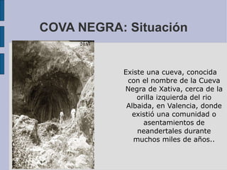 COVA NEGRA: Situación Existe una cueva, conocida con el nombre de la Cueva Negra de Xativa, cerca de la orilla izquierda del rio Albaida, en Valencia, donde existió una comunidad o asentamientos de neandertales durante muchos miles de años.. 