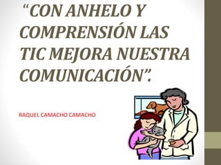 “CON ANHELO Y
COMPRENSIÓN LAS
TIC MEJORA NUESTRA
COMUNICACIÓN”.
RAQUEL CAMACHO CAMACHO
 