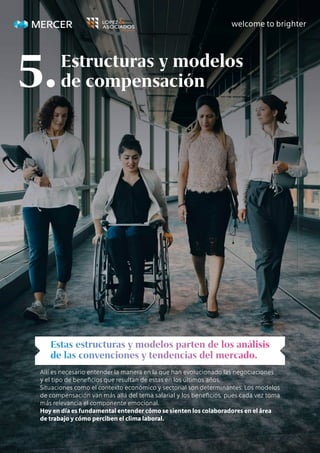 Allí es necesario entender la manera en la que han evolucionado las negociaciones
y el tipo de beneficios que resultan de estas en los últimos años.
Situaciones como el contexto económico y sectorial son determinantes. Los modelos
de compensación van más allá del tema salarial y los beneficios, pues cada vez toma
más relevancia el componente emocional.
Hoy en día es fundamental entender cómo se sienten los colaboradores en el área
de trabajo y cómo perciben el clima laboral.
Estructuras y modelos
de compensación
5.
 