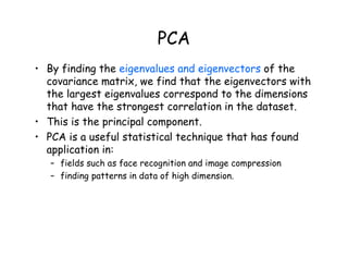 PCA
• By finding the eigenvalues and eigenvectors of the
covariance matrix, we find that the eigenvectors with
the largest eigenvalues correspond to the dimensions
that have the strongest correlation in the dataset.
• This is the principal component.
• PCA is a useful statistical technique that has found
application in:
– fields such as face recognition and image compression
– finding patterns in data of high dimension.
 