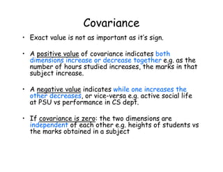 Covariance
• Exact value is not as important as it’s sign.
• A positive value of covariance indicates both
dimensions increase or decrease together e.g. as the
number of hours studied increases, the marks in that
subject increase.
• A negative value indicates while one increases the
other decreases, or vice-versa e.g. active social life
at PSU vs performance in CS dept.
• If covariance is zero: the two dimensions are
independent of each other e.g. heights of students vs
the marks obtained in a subject
 