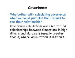 Covariance
• Why bother with calculating covariance
when we could just plot the 2 values to
see their relationship?
Covariance calculations are used to find
relationships between dimensions in high
dimensional data sets (usually greater
than 3) where visualization is difficult.
 