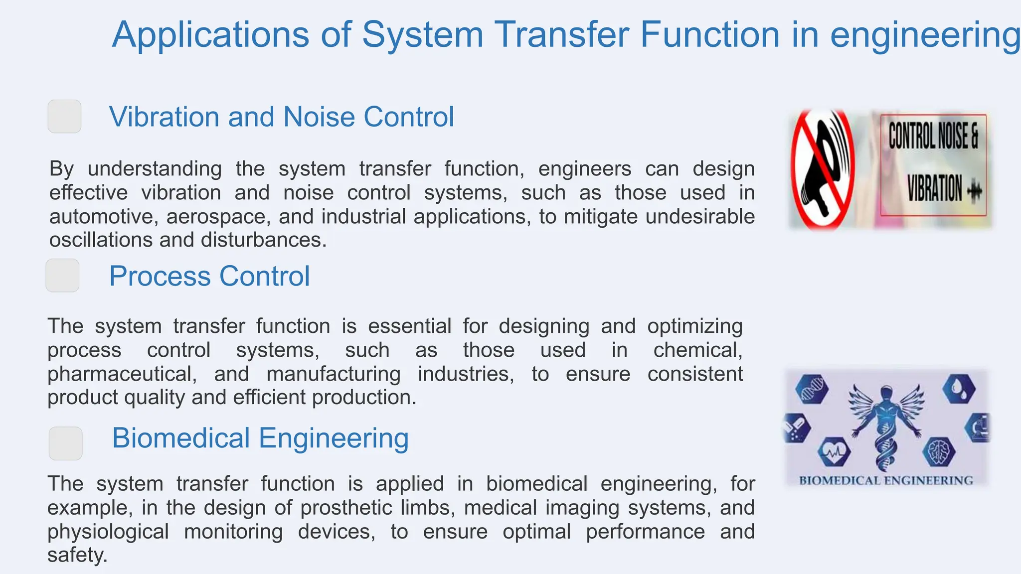 Applications of System Transfer Function in engineering
Vibration and Noise Control
By understanding the system transfer function, engineers can design
effective vibration and noise control systems, such as those used in
automotive, aerospace, and industrial applications, to mitigate undesirable
oscillations and disturbances.
Process Control
The system transfer function is essential for designing and optimizing
process control systems, such as those used in chemical,
pharmaceutical, and manufacturing industries, to ensure consistent
product quality and efficient production.
Biomedical Engineering
The system transfer function is applied in biomedical engineering, for
example, in the design of prosthetic limbs, medical imaging systems, and
physiological monitoring devices, to ensure optimal performance and
safety.
 