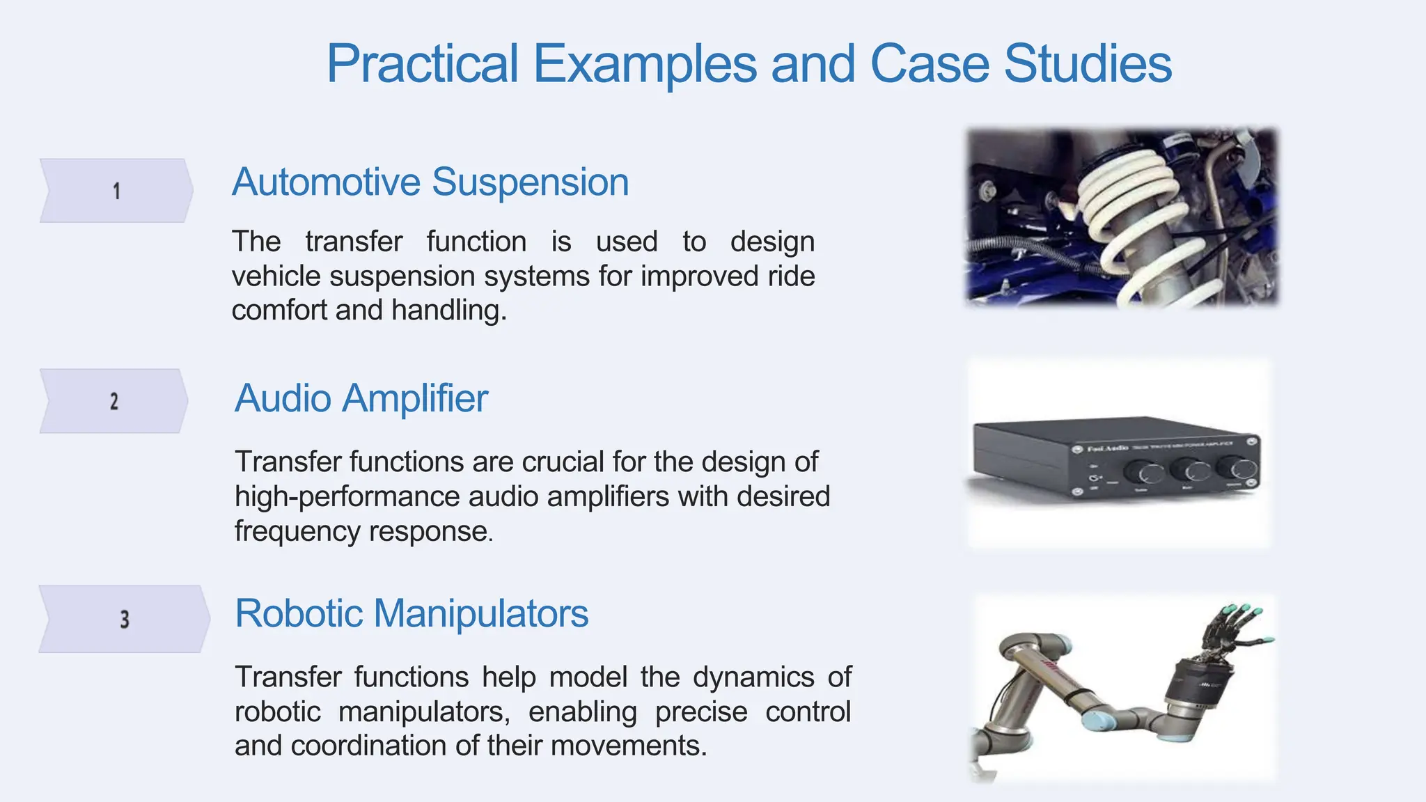 Practical Examples and Case Studies
Automotive Suspension
The transfer function is used to design
vehicle suspension systems for improved ride
comfort and handling.
Audio Amplifier
Transfer functions are crucial for the design of
high-performance audio amplifiers with desired
frequency response.
Robotic Manipulators
Transfer functions help model the dynamics of
robotic manipulators, enabling precise control
and coordination of their movements.
 