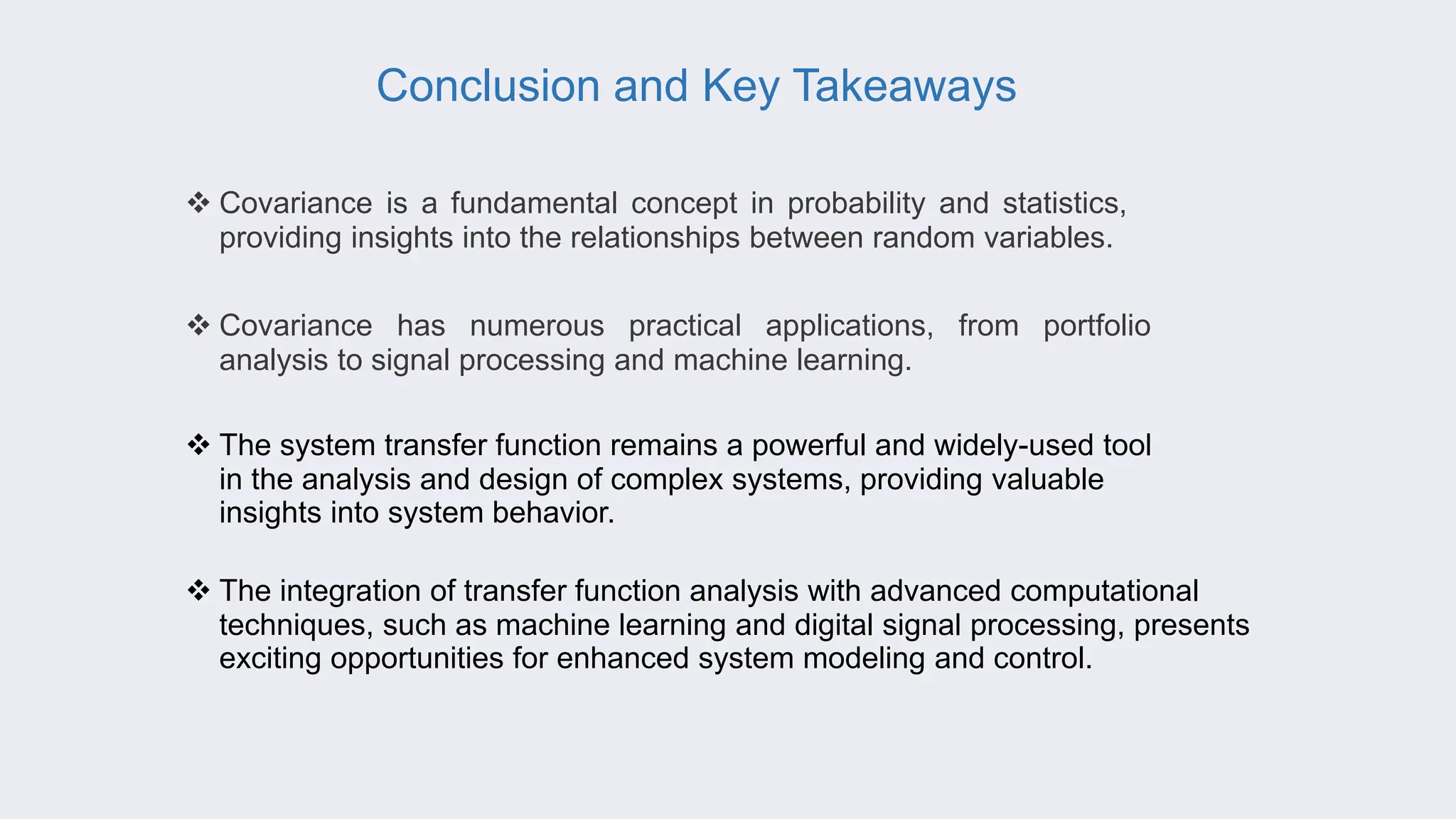 Conclusion and Key Takeaways
 Covariance is a fundamental concept in probability and statistics,
providing insights into the relationships between random variables.
 Covariance has numerous practical applications, from portfolio
analysis to signal processing and machine learning.
 The system transfer function remains a powerful and widely-used tool
in the analysis and design of complex systems, providing valuable
insights into system behavior.
 The integration of transfer function analysis with advanced computational
techniques, such as machine learning and digital signal processing, presents
exciting opportunities for enhanced system modeling and control.
 