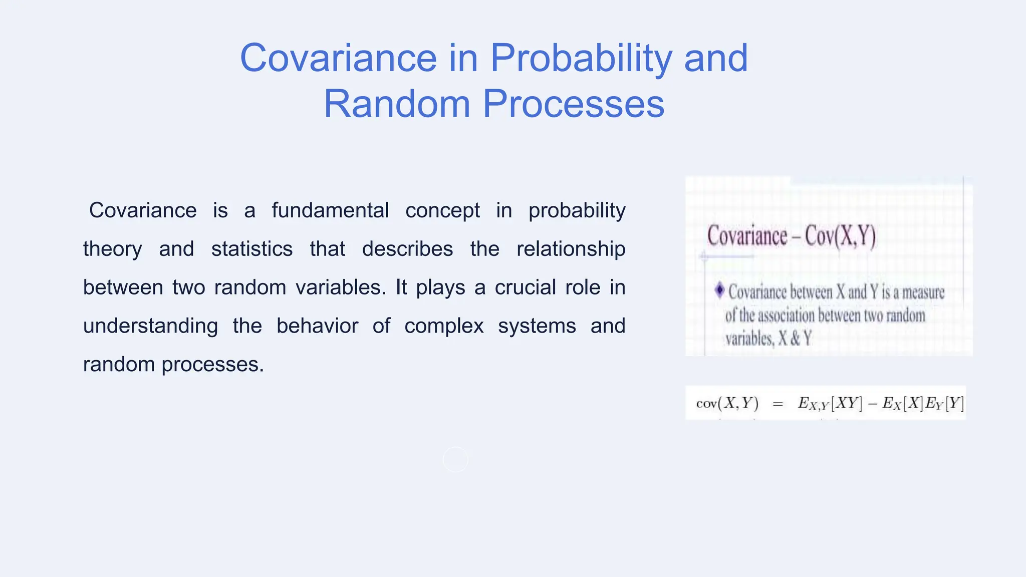 Covariance in Probability and
Random Processes
Covariance is a fundamental concept in probability
theory and statistics that describes the relationship
between two random variables. It plays a crucial role in
understanding the behavior of complex systems and
random processes.
 