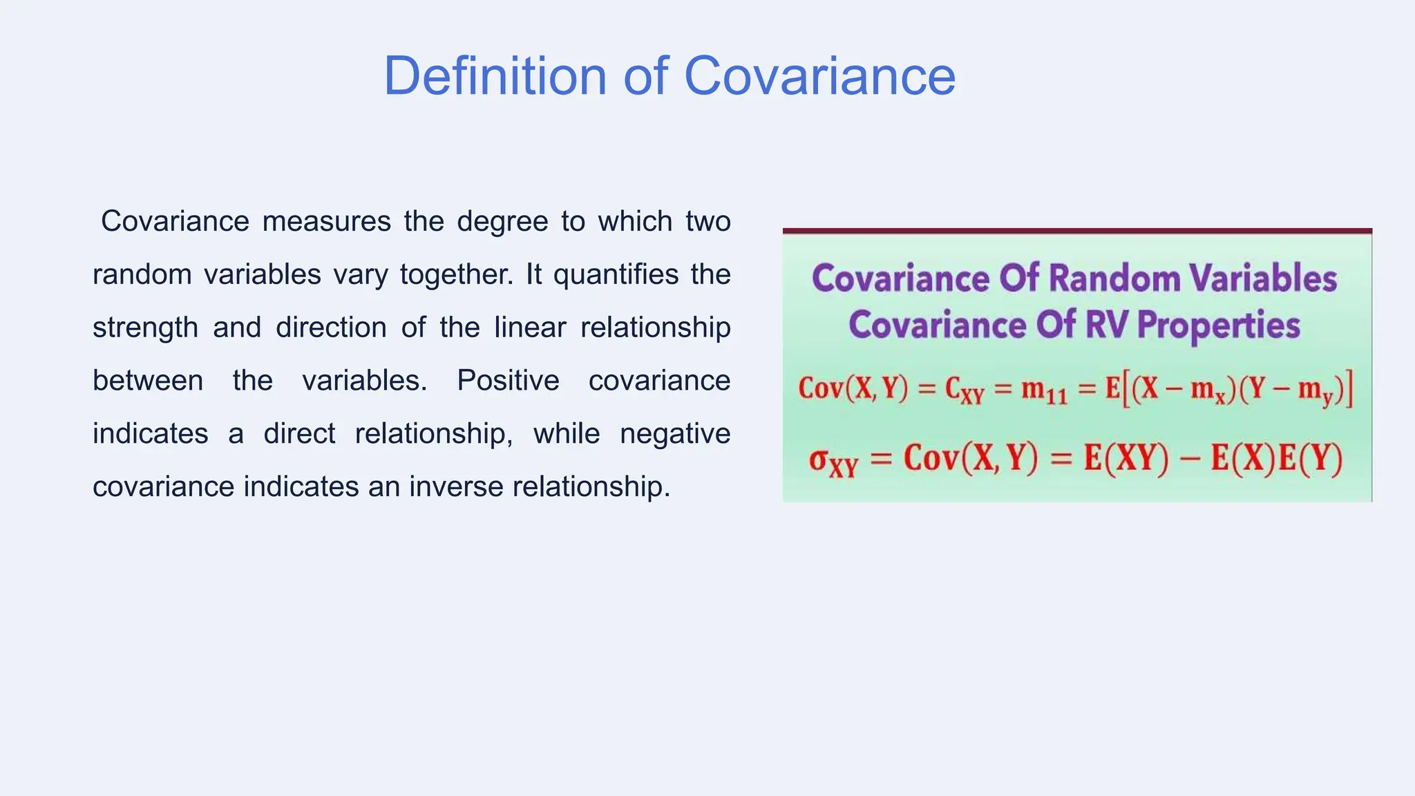 Definition of Covariance
Covariance measures the degree to which two
random variables vary together. It quantifies the
strength and direction of the linear relationship
between the variables. Positive covariance
indicates a direct relationship, while negative
covariance indicates an inverse relationship.
 