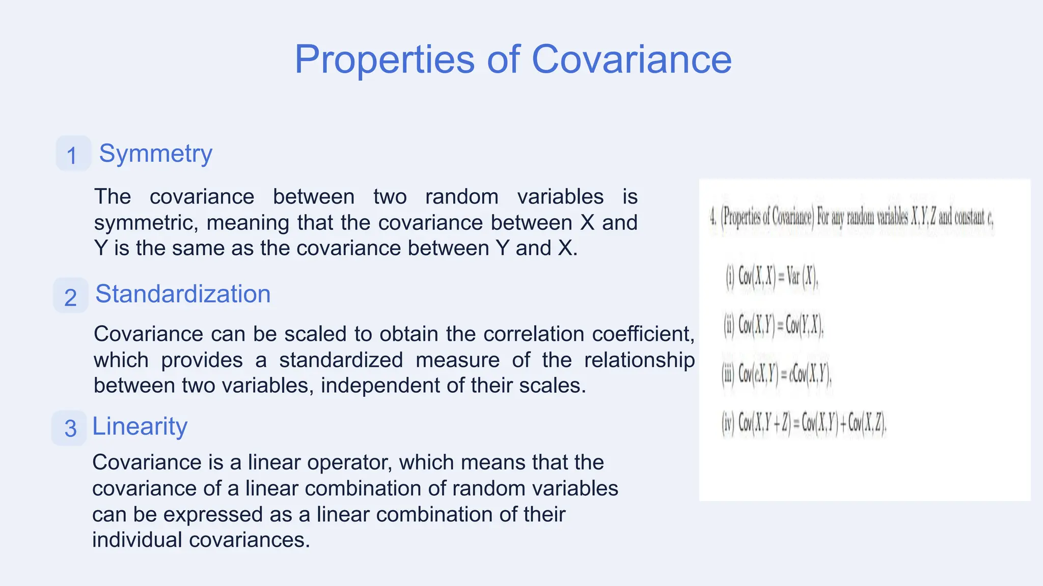 Properties of Covariance
1 Symmetry
The covariance between two random variables is
symmetric, meaning that the covariance between X and
Y is the same as the covariance between Y and X.
3 Linearity
Covariance is a linear operator, which means that the
covariance of a linear combination of random variables
can be expressed as a linear combination of their
individual covariances.
2 Standardization
Covariance can be scaled to obtain the correlation coefficient,
which provides a standardized measure of the relationship
between two variables, independent of their scales.
 