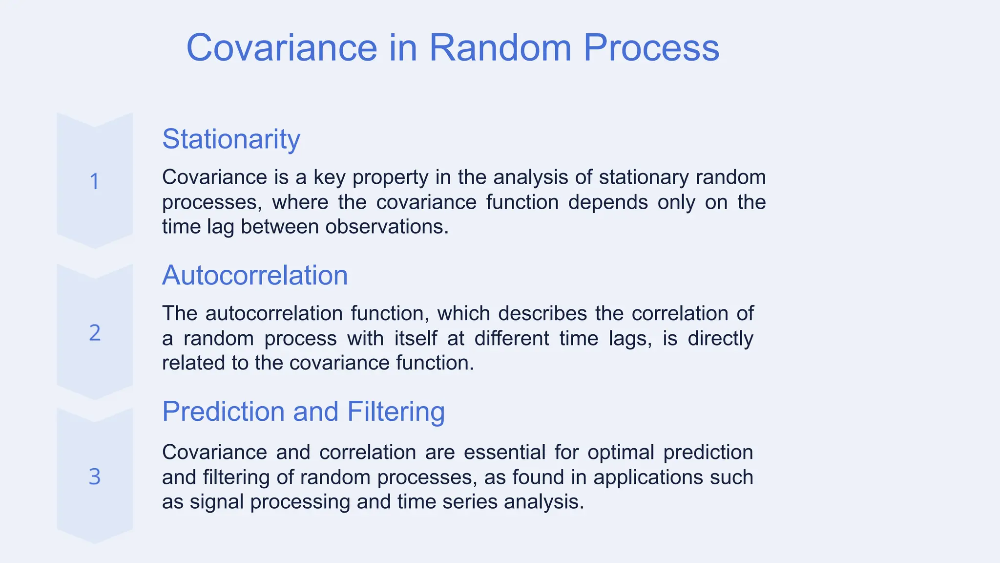 Covariance in Random Process
Stationarity
Covariance is a key property in the analysis of stationary random
processes, where the covariance function depends only on the
time lag between observations.
Autocorrelation
The autocorrelation function, which describes the correlation of
a random process with itself at different time lags, is directly
related to the covariance function.
Prediction and Filtering
Covariance and correlation are essential for optimal prediction
and filtering of random processes, as found in applications such
as signal processing and time series analysis.
 