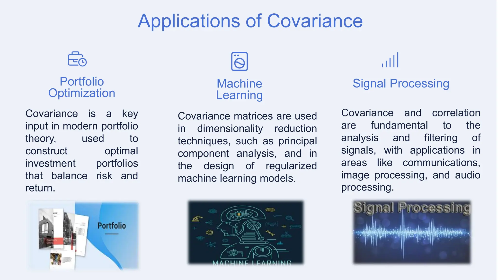 Applications of Covariance
Portfolio
Optimization
Covariance is a key
input in modern portfolio
theory, used to
construct optimal
investment portfolios
that balance risk and
return.
Machine
Learning
Covariance matrices are used
in dimensionality reduction
techniques, such as principal
component analysis, and in
the design of regularized
machine learning models.
Signal Processing
Covariance and correlation
are fundamental to the
analysis and filtering of
signals, with applications in
areas like communications,
image processing, and audio
processing.
 