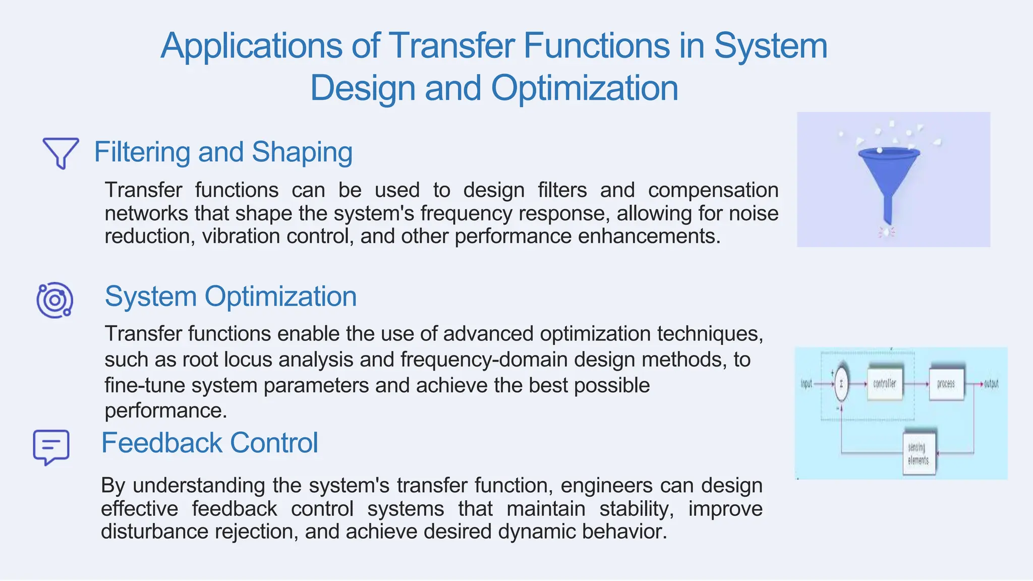 Applications of Transfer Functions in System
Design and Optimization
Filtering and Shaping
Transfer functions can be used to design filters and compensation
networks that shape the system's frequency response, allowing for noise
reduction, vibration control, and other performance enhancements.
System Optimization
Transfer functions enable the use of advanced optimization techniques,
such as root locus analysis and frequency-domain design methods, to
fine-tune system parameters and achieve the best possible
performance.
Feedback Control
By understanding the system's transfer function, engineers can design
effective feedback control systems that maintain stability, improve
disturbance rejection, and achieve desired dynamic behavior.
 