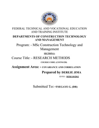 FEDERAL TECHNICAL AND VOCATIONAL EDUCATION
AND TRAINING INSTITUTE
DEPARTMENTS OF CONSTRUCTION TECHNOLOGY
AND MANAGEMENT
Program: - MSc Construction Technology and
Management
SECTION-1-
Course Title: - RESEARCH METHODS
COURSE CODE: (COTM-528)
Assignment Area: - COVARIANCE AND CORRELATION
Prepared by DEREJE JIMA
ID/NO: -MTR/110/2012
Submitted To: -TSEGAYE G. (DR)
 